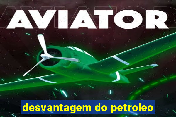 desvantagem do petroleo