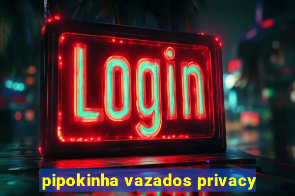 pipokinha vazados privacy
