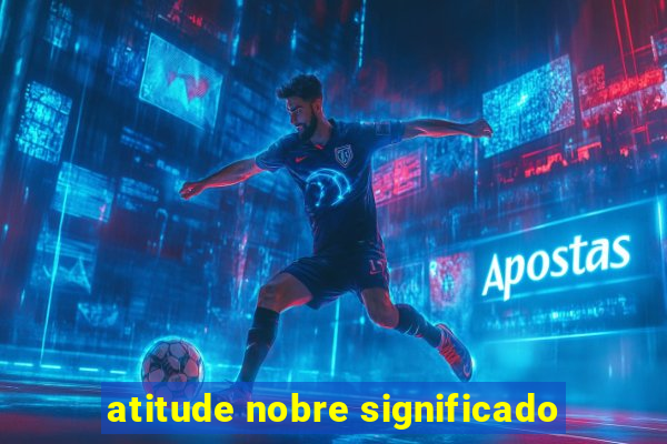 atitude nobre significado