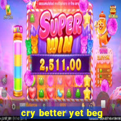 cry better yet beg