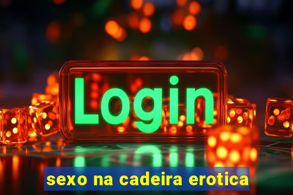 sexo na cadeira erotica