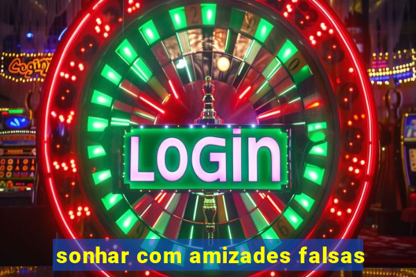 sonhar com amizades falsas